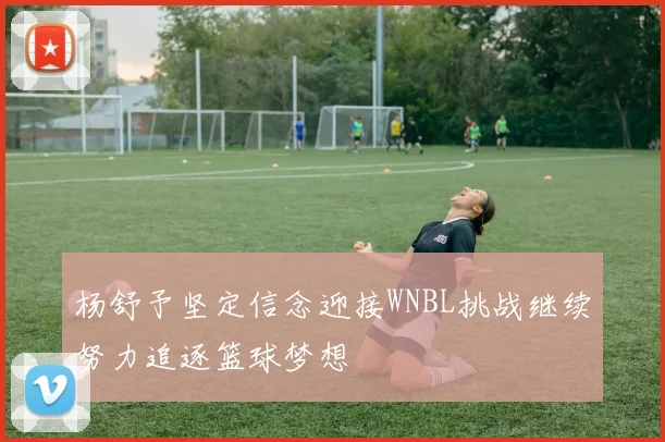杨舒予坚定信念迎接WNBL挑战继续努力追逐篮球梦想