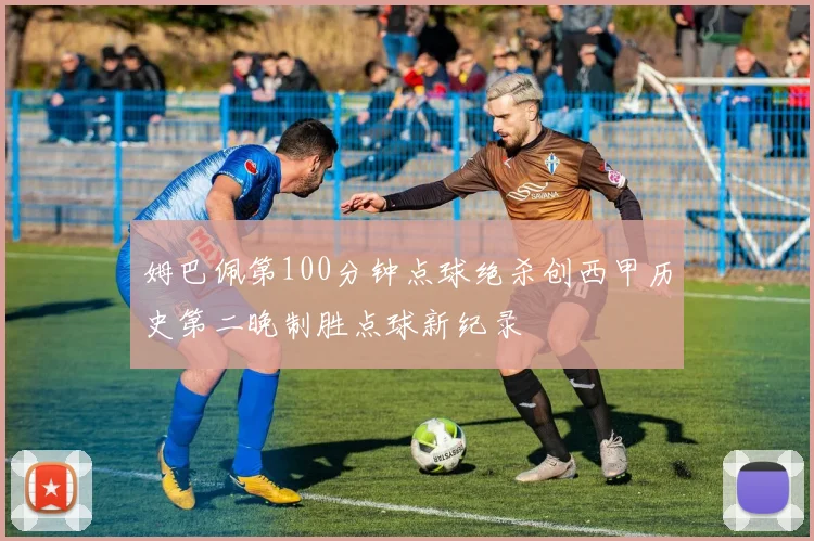 姆巴佩第100分钟点球绝杀创西甲历史第二晚制胜点球新纪录