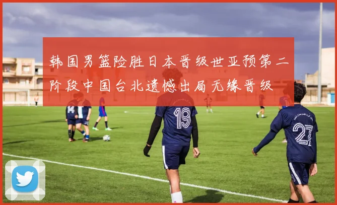 韩国男篮险胜日本晋级世亚预第二阶段中国台北遗憾出局无缘晋级