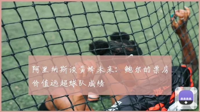 阿里纳斯谈黄蜂未来：鲍尔的票房价值远超球队成绩