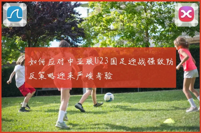 如何应对中亚狼U23国足迎战强敌防反策略迎来严峻考验