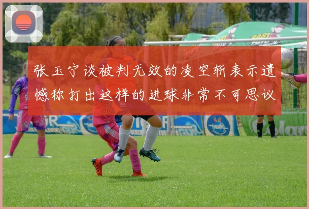 张玉宁谈被判无效的凌空斩表示遗憾称打出这样的进球非常不可思议
