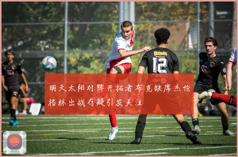 明天太阳对阵开拓者布克缺席杰伦格林出战存疑引发关注