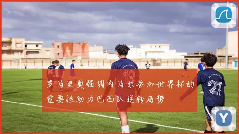 罗马里奥强调内马尔参加世界杯的重要性助力巴西队逆转局势