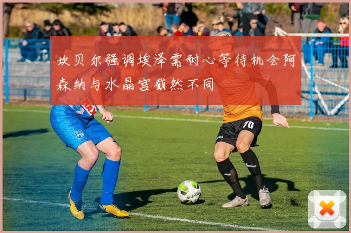 坎贝尔强调埃泽需耐心等待机会阿森纳与水晶宫截然不同