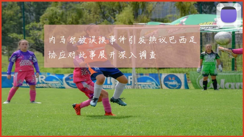 内马尔被误换事件引发热议巴西足协应对此事展开深入调查