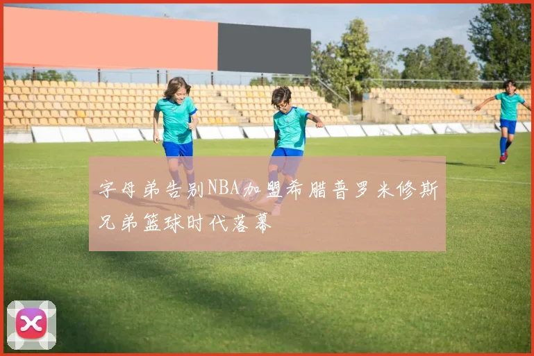 字母弟告别NBA加盟希腊普罗米修斯兄弟篮球时代落幕