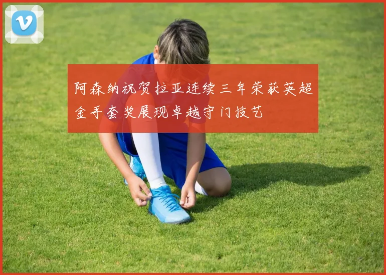 阿森纳祝贺拉亚连续三年荣获英超金手套奖展现卓越守门技艺