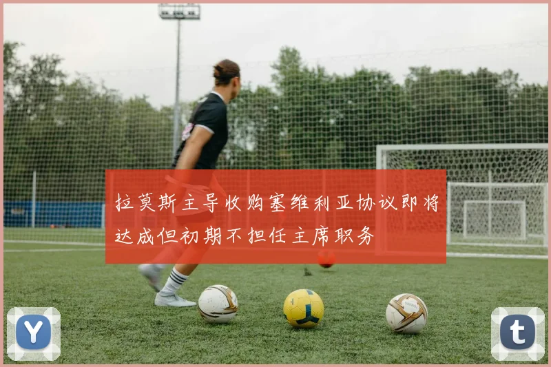 拉莫斯主导收购塞维利亚协议即将达成但初期不担任主席职务