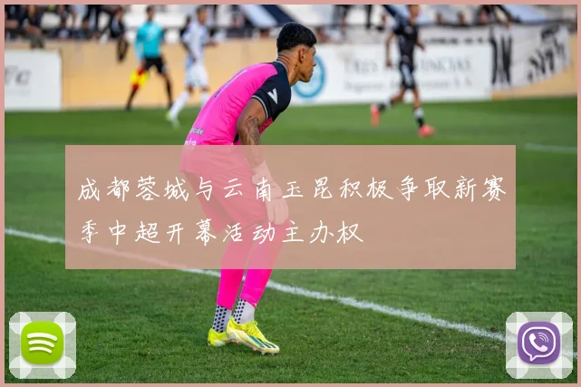 成都蓉城与云南玉昆积极争取新赛季中超开幕活动主办权