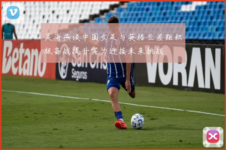 吴海燕谈中国女足与英格兰差距积极备战提升实力迎接未来挑战